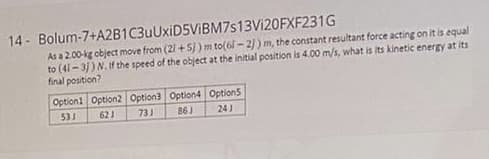 14 - Bolum-7+A2B1C3uUxiD5ViBM7s13Vi20FXF231G
As a 2.00-kg object move from (21 + 5j) m to(6l-2/) m, the constant resultant force acting on it is equal
to (41 -3)) N. if the speed of the object at the initial position is 4.00 m/s, what is its kinetic energy at its
final position?
Option1 Option2 Option3 Option4 Option5
53J
621
731
86J
24J
