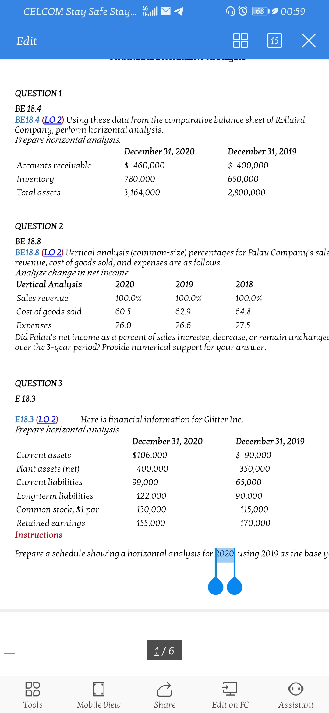 CELCOM Stay Safe Stay. all
4G
68
'00:59
Edit
88
15
QUESTION 1
BE 18.4
BE18.4 (LO 2) Using these data from the comparative balance sheet of Rollaird
Company, perform horizontal analysis.
Prepare horizontal analysis.
December 31, 2020
December 31, 2019
Accounts receivable
$ 460,000
$ 400,000
Inventory
780,000
650,000
Total assets
3,164,000
2,800,000
QUESTION 2
ВЕ 18.8
BE18.8 (LO 2) Vertical analysis (common-size) percentages for Palau Company's sale
revenue, cost of goods sold, and expenses are as follows.
Analyze change in net income.
Vertical Analysis
2020
2019
2018
Sales revenue
100.0%
100.0%
100.0%
Cost of goods sold
60.5
62.9
64.8
Expenses
Did Palau's net income as a percent of sales increase, decrease, or remain unchanged
over the 3-year period? Provide numerical support for your answer.
26.0
26.6
27.5
QUESTION 3
Е 18.3
E18.3 (LO 2)
Prepare horizontal analysis
Here is financial information for Glitter Inc.
December 31, 2020
December 31, 2019
Current assets
$106,000
$ 90,000
Plant assets (net)
400,000
350,000
Current liabilities
99,000
65,000
Long-term liabilities
Common stock, $1
122,000
90,000
par
130,000
115,000
Retained earnings
155,000
170,000
Instructions
Prepare a schedule showing a horizontal analysis for 2020 using 2019 as the base y
1/6
Tools
Mobile View
Share
Edit on PC
Assistant
