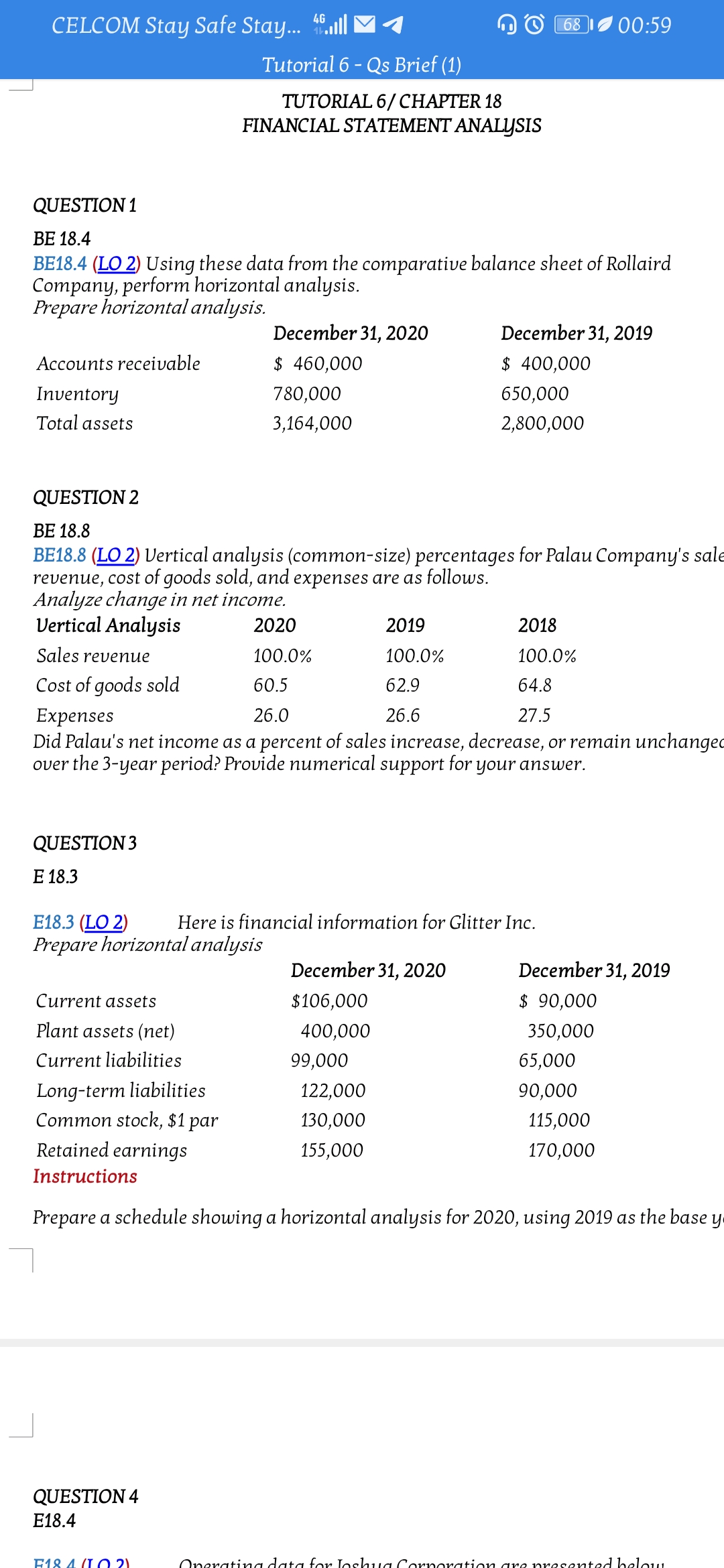 CELCOM Stay Safe Stay. .l
4G
68
00:59
Tutorial 6 - Qs Brief (1)
TUTORIAL 6/ CHAPTER 18
FINANCIAL STATEMENT ANALYSIS
QUESTION 1
BE 18.4
BE18.4 (LO 2) Using these data from the comparative balance sheet of Rollaird
Company, perform horizontal analysis.
Prepare horizontal analysis.
December 31, 2020
December 31, 2019
Accounts receivable
$ 460,000
$ 400,000
Inventory
780,000
650,000
Total assets
3,164,000
2,800,000
QUESTION 2
ВЕ 18.8
BE18.8 (LO 2) Vertical analysis (common-size) percentages for Palau Company's sale
revenue, cost of goods sold, and expenses are as follows.
Analyze change in net income.
Vertical Analysis
2020
2019
2018
Sales revenue
100.0%
100.0%
100.0%
Cost of goods sold
60.5
62.9
64.8
Expenses
Did Palau's net income as a percent of sales increase, decrease, or remain unchanged
over the 3-year period? Provide numerical support for your answer.
26.0
26.6
27.5
QUESTION 3
Е 18.3
E18.3 (LO 2)
Prepare horizontal analysis
Here is financial information for Glitter Inc.
December 31, 2020
December 31, 2019
Current assets
$106,000
$ 90,000
Plant assets (net)
400,000
350,000
Current liabilities
99,000
65,000
Long-term liabilities
Common stock, $1
122,000
90,000
par
130,000
115,000
Retained earnings
155,000
170,000
Instructions
Prepare a schedule showing a horizontal analysis for 2020, using 2019 as the base y
QUESTION 4
E18.4
E18 4 (I O 2)
Oneratina data for Joshua Cornoration gre presented belou
