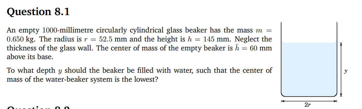 Question 8.1
=
An empty 1000-millimetre circularly cylindrical glass beaker has the mass m
0.650 kg. The radius is r = 52.5 mm and the height is h = 145 mm. Neglect the
thickness of the glass wall. The center of mass of the empty beaker is h = 60 mm
above its base.
To what depth y should the beaker be filled with water, such that the center of
mass of the water-beaker system is the lowest?
2r
y