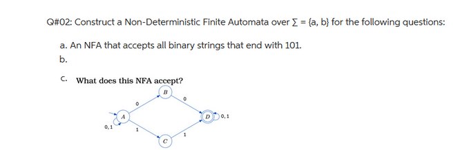 Q#02: Construct a Non-Deterministic Finite Automata over Σ = (a, b) for the following questions:
a. An NFA that accepts all binary strings that end with 101.
b.
C.
What does this NFA accept?
0,1
4
0
10,1