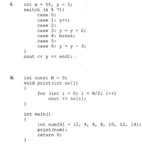 ii.
int x = 55, y = 5;
switch (x % 7) {
case 0:
}
cout << y << endl;
}
case 1: y++;
case 2:
int const N = 9;
void print (int no[])
{
int
{
case 3: y = y + 2;
case 4: break;
case 5:
case 6: y = y
}
for (int i = 0; i < N/2; i++)
cout << no[i];
main()
int num[N]
print (num);
return 0;
3;
V
(2, 4, 6, 8, 10, 12, 14);