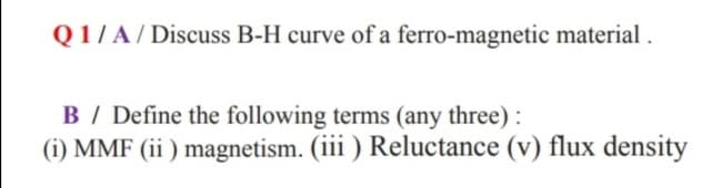 Q1/ A / Discuss B-H curve of a ferro-magnetic material .
B / Define the following terms (any three) :
(i) MMF (ii ) magnetism. (iii ) Reluctance (v) flux density
