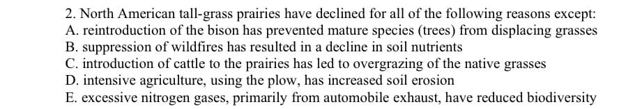 2. North American tall-grass prairies have declined for all of the following reasons except:
A. reintroduction of the bison has prevented mature species (trees) from displacing grasses
B. suppression of wildfires has resulted in a decline in soil nutrients
C. introduction of cattle to the prairies has led to overgrazing of the native grasses
D. intensive agriculture, using the plow, has increased soil erosion
E. excessive nitrogen gases, primarily from automobile exhaust, have reduced biodiversity
