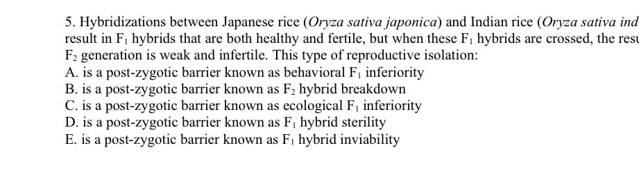 5. Hybridizations between Japanese rice (Oryza sativa japonica) and Indian rice (Oryza sativa ind
result in F, hybrids that are both healthy and fertile, but when these Fi hybrids are crossed, the resu
F2 generation is weak and infertile. This type of reproductive isolation:
A. is a post-zygotic barrier known as behavioral F, inferiority
B. is a post-zygotic barrier known as F2 hybrid breakdown
C. is a post-zygotic barrier known as ecological F, inferiority
D. is a post-zygotic barrier known as F1 hybrid sterility
E. is a post-zygotic barrier known as Fi hybrid inviability

