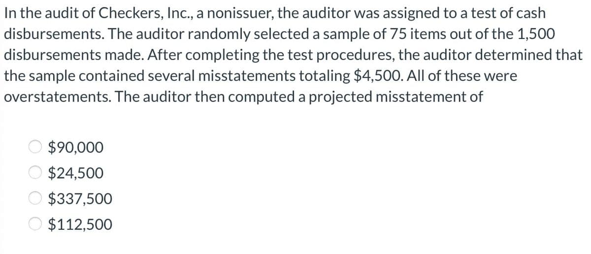 In the audit of Checkers, Inc., a nonissuer, the auditor was assigned to a test of cash
disbursements. The auditor randomly selected a sample of 75 items out of the 1,500
disbursements made. After completing the test procedures, the auditor determined that
the sample contained several misstatements totaling $4,500. All of these were
overstatements. The auditor then computed a projected misstatement of
$90,000
$24,500
$337,500
$112,500
0000