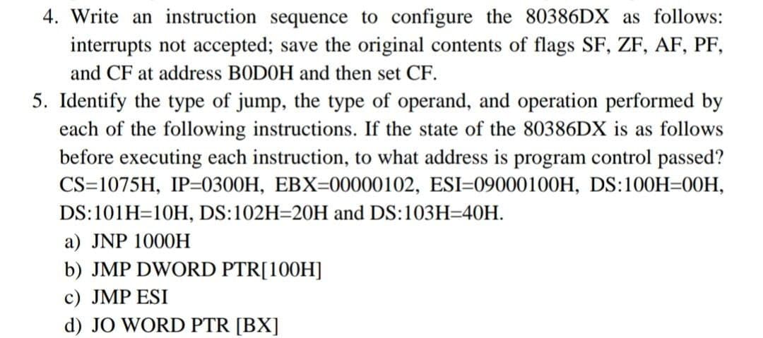 4. Write an instruction sequence to configure the 80386DX as follows:
interrupts not accepted; save the original contents of flags SF, ZF, AF, PF,
and CF at address BODOH and then set CF.
5. Identify the type of jump, the type of operand, and operation performed by
each of the following instructions. If the state of the 80386DX is as follows
before executing each instruction, to what address is program control passed?
CS=1075H, IP=0300H, EBX=00000102, ESI=09000100H, DS:100H=00H,
DS:101H=10H, DS:102H=20H and DS:103H=40H.
a) JNP 1000H
b) JMP DWORD PTR[100H]
c) JMP ESI
d) JO WORD PTR [BX]
