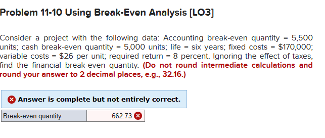 Problem 11-10 Using Break-Even Analysis [LO3]
Consider a project with the following data: Accounting break-even quantity = 5,500
units; cash break-even quantity = 5,000 units; life = six years; fixed costs = $170,000;
variable costs = $26 per unit; required return = 8 percent. Ignoring the effect of taxes,
find the financial break-even quantity. (Do not round intermediate calculations and
round your answer to 2 decimal places, e.g., 32.16.)
Answer is complete but not entirely correct.
Break-even quantity
662.73 X