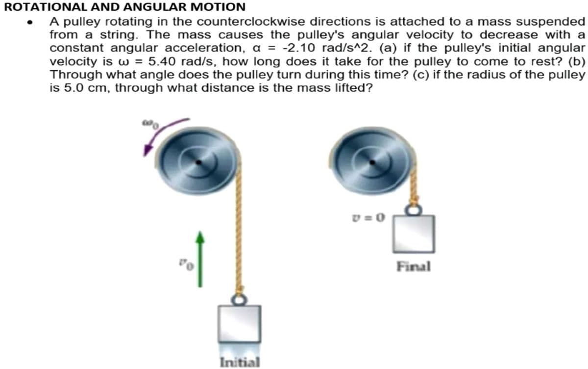 ROTATIONAL AND ANGULAR MOTION
A pulley rotating in the counterclockwise directions is attached to a mass suspended
from a string. The mass causes the pulley's angular velocity to decrease with a
constant angular acceleration, a = -2.10 rad/s^2. (a) if the pulley's initial angular
velocity is w = 5.40 rad/s, how long does it take for the pulley to come to rest? (b)
Through what angle does the pulley turn during this time? (c) if the radius of the pulley
is 5.0 cm, through what distance is the mass lifted?
v = 0
Final
Initial
