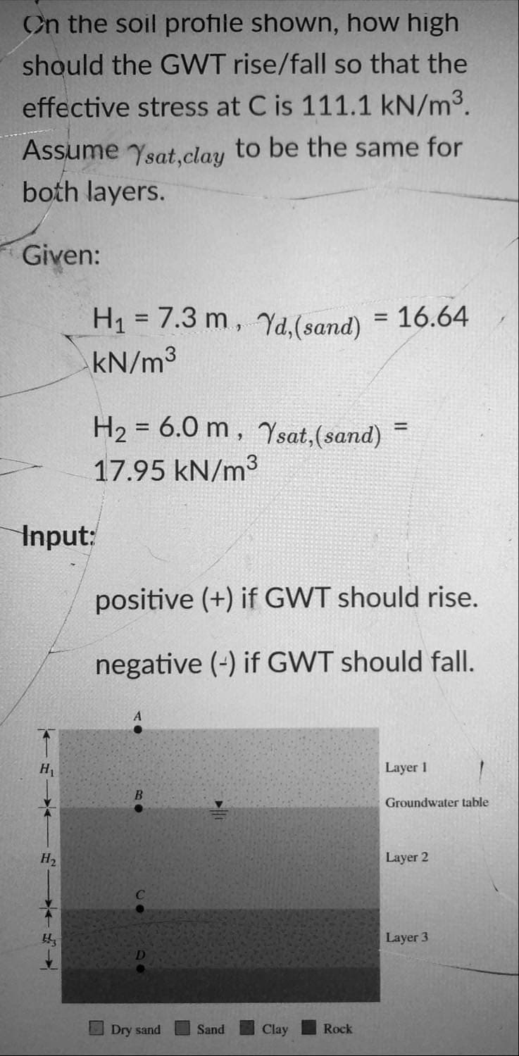 On the soil profile shown, how high
should the GWT rise/fall so that the
effective stress at C is 111.1 kN/m3.
Assume
Ysat,clay
to be the same for
both layers.
Given:
H1 = 7.3 m, Yd,(sand) = 16.64
kN/m3
H2 = 6.0 m, Ysat,(sand)
!!
17.95 kN/m3
Input:
positive (+) if GWT should rise.
negative (-) if GWT should fall.
A
H1
Layer 1
Groundwater table
H2
Layer 2
Layer 3
Dry sand
Sand
Clay
Rock
←以↓
