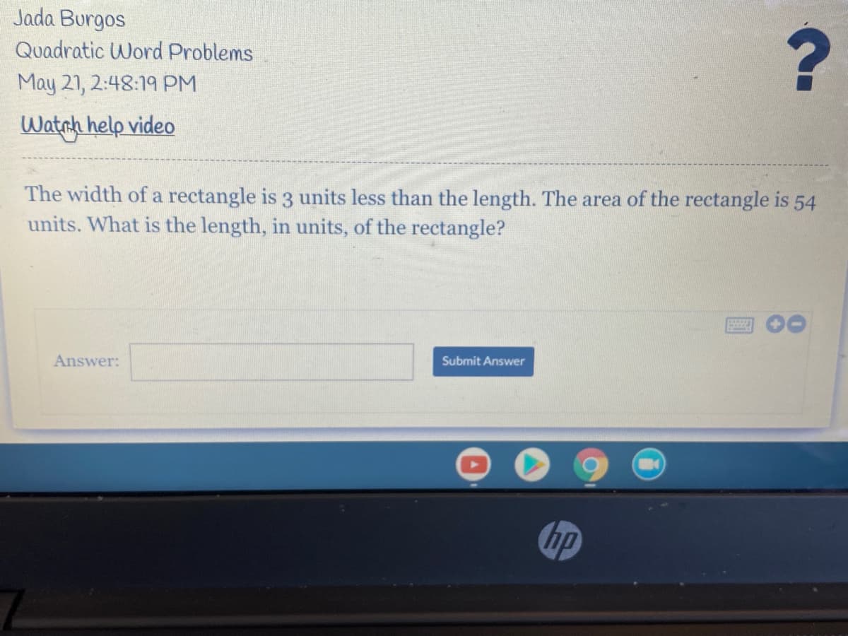 Jada Burgos
Quadratic Word Problems
May 21, 2:48:19 PM
Watnh help video
The width of a rectangle is 3 units less than the length. The area of the rectangle is 54
units. What is the length, in units, of the rectangle?
Answer:
Submit Answer
Gp
