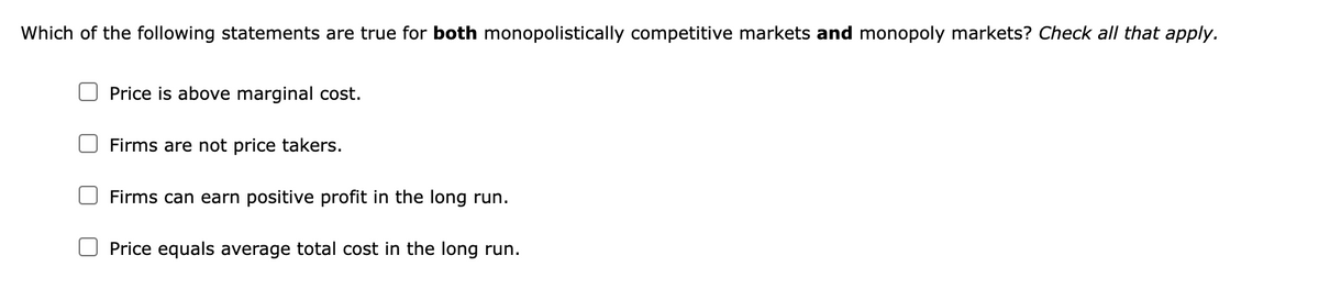 Which of the following statements are true for both monopolistically competitive markets and monopoly markets? Check all that apply.
Price is above marginal cost.
Firms are not price takers.
Firms can earn positive profit in the long run.
Price equals average total cost in the long run.