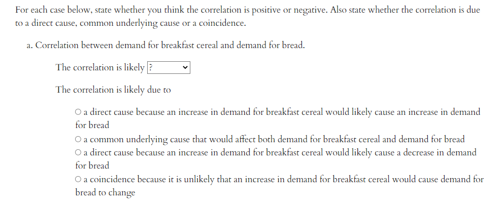 For each case below, state whether you think the correlation is positive or negative. Also state whether the correlation is due
to a direct cause, common underlying cause or a coincidence.
a. Correlation between demand for breakfast cereal and demand for bread.
The correlation is likely?
The correlation is likely due to
O a direct cause because an increase in demand for breakfast cereal would likely cause an increase in demand
for bread
O a common underlying cause that would affect both demand for breakfast cereal and demand for bread
O a direct cause because an increase in demand for breakfast cereal would likely cause a decrease in demand
for bread
O a coincidence because it is unlikely that an increase in demand for breakfast cereal would cause demand for
bread to change