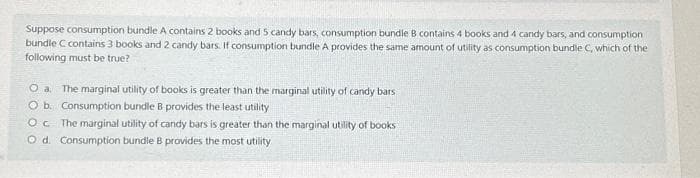 Suppose consumption bundle A contains 2 books and 5 candy bars, consumption bundle B contains 4 books and 4 candy bars, and consumption
bundle C contains 3 books and 2 candy bars. If consumption bundle A provides the same amount of utility as consumption bundle C, which of the
following must be true?
O a. The marginal utility of books is greater than the marginal utility of candy bars
O b. Consumption bundle B provides the least utility
O c The marginal utility of candy bars is greater than the marginal utility of books
O d. Consumption bundle B provides the most utility
