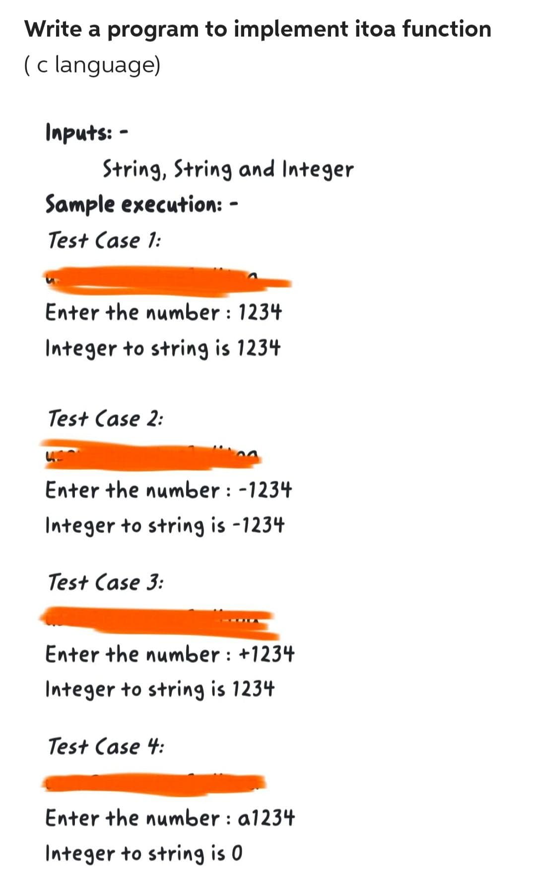 Write a program to implement itoa function
(c language)
Inputs: -
String, String and Integer
Sample execution: -
Test Case 1:
Enter the number: 1234
Integer to string is 1234
Test Case 2:
Enter the number: -1234
Integer to string is -1234
Test Case 3:
Enter the number: +1234
Integer to string is 1234
Test Case 4:
Enter the number : a1234
Integer to string is 0
