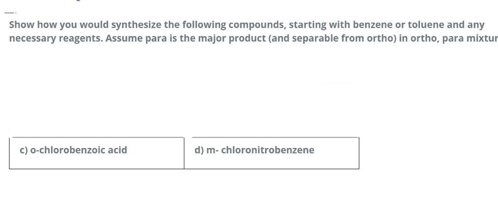 Show how you would synthesize the following compounds, starting with benzene or toluene and any
necessary reagents. Assume para is the major product (and separable from ortho) in ortho, para mixtur
c) o-chlorobenzoic acid
d) m- chloronitrobenzene
