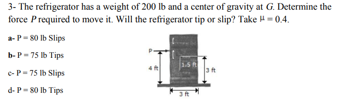 3- The refrigerator has a weight of 200 lb and a center of gravity at G. Determine the
force Prequired to move it. Will the refrigerator tip or slip? Take H = 0.4.
a- P = 80 lb Slips
b- P = 75 lb Tips
4 ft
1.5 ft
3 ft
c- P = 75 lb Slips
d- P = 80 lb Tips
3 ft
