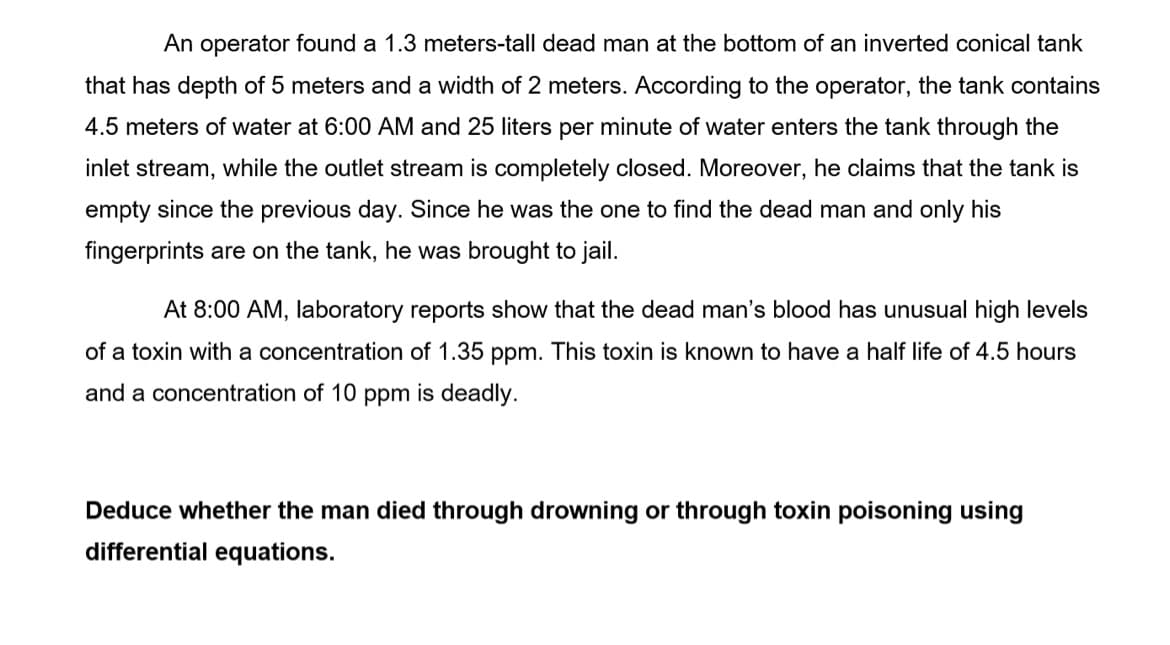 An operator found a 1.3 meters-tall dead man at the bottom of an inverted conical tank
that has depth of 5 meters and a width of 2 meters. According to the operator, the tank contains
4.5 meters of water at 6:00 AM and 25 liters per minute of water enters the tank through the
inlet stream, while the outlet stream is completely closed. Moreover, he claims that the tank is
empty since the previous day. Since he was the one to find the dead man and only his
fingerprints are on the tank, he was brought to jail.
At 8:00 AM, laboratory reports show that the dead man's blood has unusual high levels
of a toxin with a concentration of 1.35 ppm. This toxin is known to have a half life of 4.5 hours
and a concentration of 10 ppm is deadly.
Deduce whether the man died through drowning or through toxin poisoning using
differential equations.