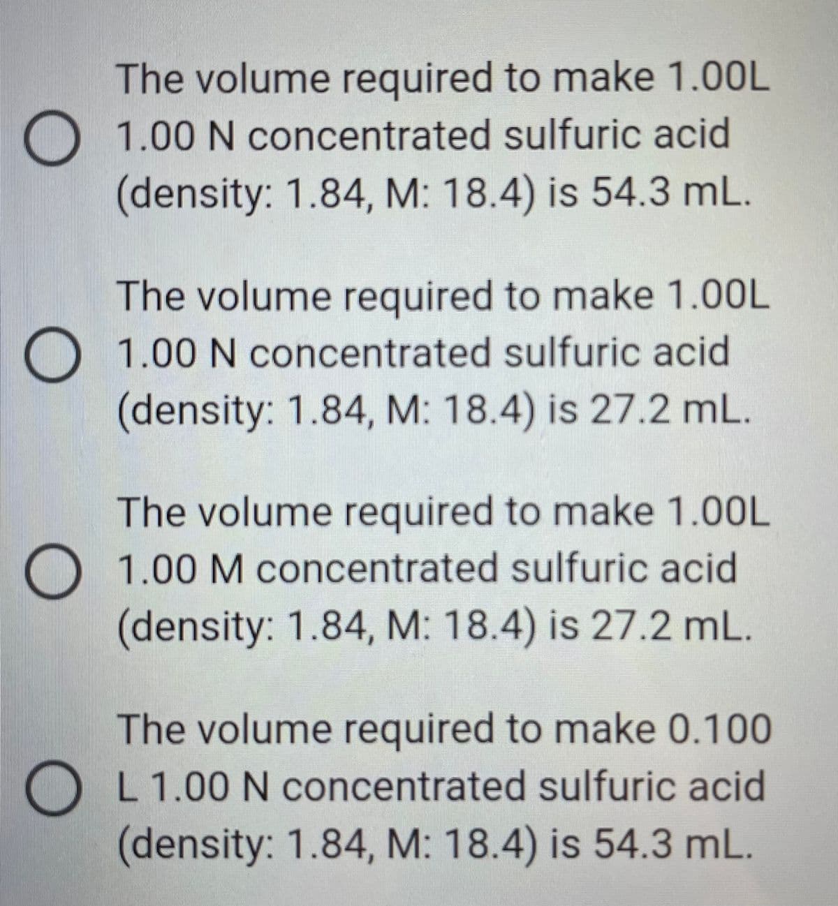 The volume required to make 1.00L
O 1.00 N concentrated sulfuric acid
(density: 1.84, M: 18.4) is 54.3 mL.
The volume required to make 1.00L
O 1.00 N concentrated sulfuric acid
(density: 1.84, M: 18.4) is 27.2 mL.
The volume required to make 1.00L
O 1.00 M concentrated sulfuric acid
(density: 1.84, M: 18.4) is 27.2 mL.
The volume required to make 0.100
OL 1.00 N concentrated sulfuric acid
(density: 1.84, M: 18.4) is 54.3 mL.