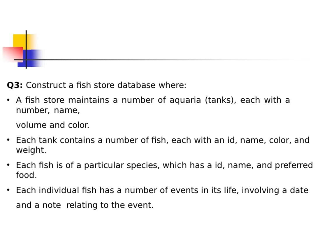 Q3: Construct a fish store database where:
• A fish store maintains a number of aquaria (tanks), each with a
number, name,
volume and color.
• Each tank contains a number of fish, each with an id, name, color, and
weight.
Each fish is of a particular species, which has a id, name, and preferred
food.
• Each individual fish has a number of events in its life, involving a date
and a note relating to the event.
