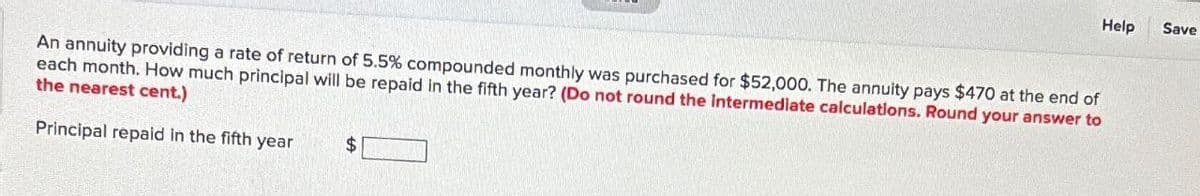 An annuity providing a rate of return of 5.5% compounded monthly was purchased for $52,000. The annuity pays $470 at the end of
each month. How much principal will be repaid in the fifth year? (Do not round the intermediate calculations. Round your answer to
the nearest cent.)
Principal repaid in the fifth year
$
Help
Save