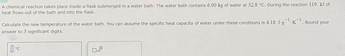 A chemical reaction takes place inside a flask submerged in a water bath. The water bath contains 6.00 kg of water at 32.8 °C. During the reaction 119. kJ of
heat flows out of the bath and into the flask.
Calculate the new temperature of the water bath. You can assume the specific heat capacity of water under these conditions is 4.18 J.g¹K
-1
Round your
answer to 3 significant digits.
1-c