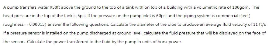 A pump transfers water 950ft above the ground to the top of a tank with on top of a building with a volumetric rate of 100gpm. The
head pressure in the top of the tank is 5psi. If the pressure on the pump inlet is 60psi and the piping system is commercial steel(
roughness = 0.00015) answer the following questions. Calculate the diameter of the pipe to produce an average fluid velocity of 11 ft/s
If a pressure sensor is installed on the pump discharged at ground level, calculate the fluid pressure that will be displayed on the face of
the sensor. Calculate the power transferred to the fluid by the pump in units of horsepower
