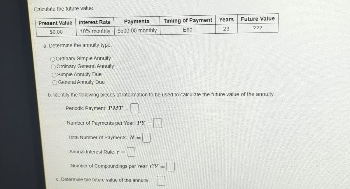 Calculate the future value.
Present Value Interest Rate
$0.00
Payments
10% monthly
$500.00 monthly
Timing of Payment Years
End
Future Value
23
???
a. Determine the annuity type.
Ordinary Simple Annuity
Ordinary General Annuity
OSimple Annuity Due
General Annuity Due
b. Identify the following pieces of information to be used to calculate the future value of the annuity.
Periodic Payment: PMT
Number of Payments per Year PY =
Total Number of Payments: N
Annual Interest Rate: r =
D
Number of Compoundings per Year CY=
c. Determine the future value of the annuity.