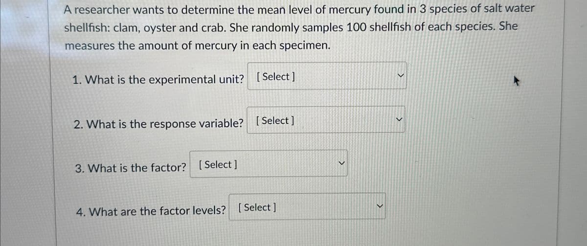 A researcher wants to determine the mean level of mercury found in 3 species of salt water
shellfish: clam, oyster and crab. She randomly samples 100 shellfish of each species. She
measures the amount of mercury in each specimen.
1. What is the experimental unit? [Select]
2. What is the response variable? [Select]
3. What is the factor?
[Select]
4. What are the factor levels? [Select]
>
>
>
>