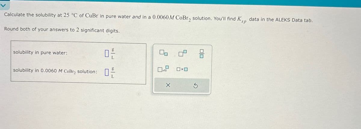 Calculate the solubility at 25 °C of CuBr in pure water and in a 0.0060M CoBr2 solution. You'll find K
Round both of your answers to 2 significant digits.
sp
data in the ALEKS Data tab.
solubility in pure water:
0 F
solubility in 0.0060 M CoBr2 solution:
ㅁ은
☐ x10
O×O
⑤