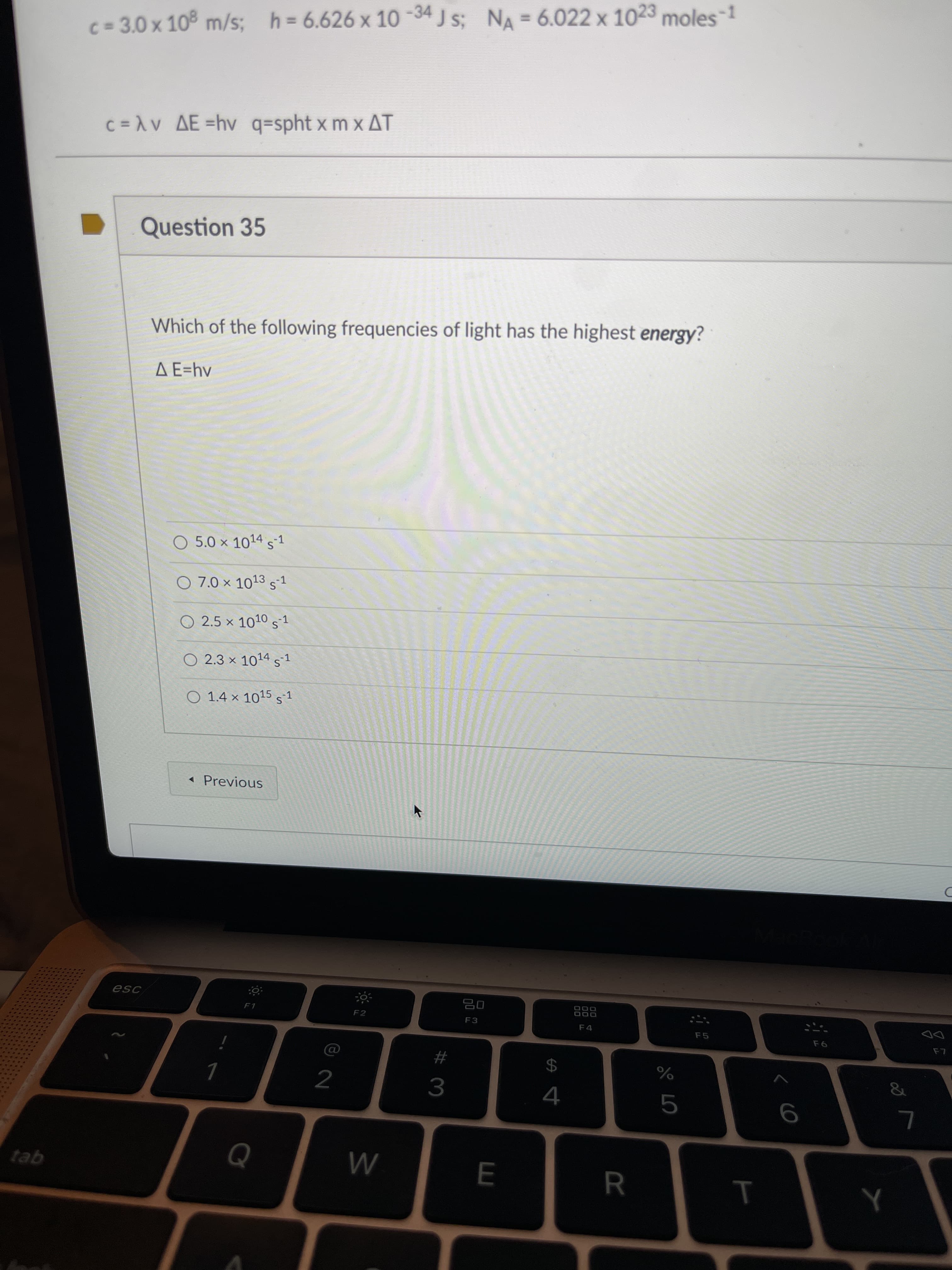 T
%3D
C =AV AE =hv q=spht x m x AT
Question 35
Which of the following frequencies of light has the highest energy?
A E=hv
O 5.0 x 1014s1
O 7.0 x 1013 s-1
O 2.5 x 1010 s 1
O 2.3 x 1014s1
O 1.4 × 1015 s1
« Previous
888
F4
F2
F3
F5
F6
24
2
4
3.
tab
