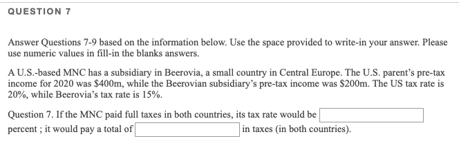 QUESTION 7
Answer Questions 7-9 based on the information below. Use the space provided to write-in your answer. Please
use numeric values in fill-in the blanks answers.
AU.S.-based MNC has a subsidiary in Beerovia, a small country in Central Europe. The U.S. parent's pre-tax
income for 2020 was $400m, while the Beerovian subsidiary's pre-tax income was $200m. The US tax rate is
20%, while Beerovia's tax rate is 15%.
Question 7. If the MNC paid full taxes in both countries, its tax rate would be
percent ; it would pay a total of
in taxes (in both countries).
