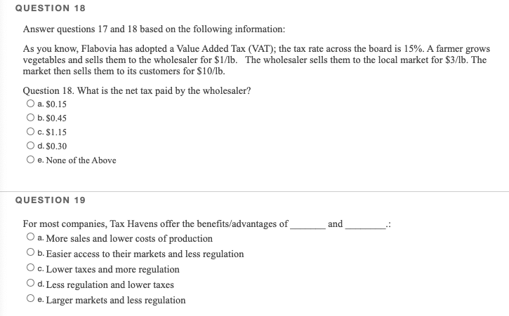 QUESTION 18
Answer questions 17 and 18 based on the following information:
As you know, Flabovia has adopted a Value Added Tax (VAT); the tax rate across the board is 15%. A farmer grows
vegetables and sells them to the wholesaler for $1/lb. The wholesaler sells them to the local market for $3/lb. The
market then sells them to its customers for $10/lb.
Question 18. What is the net tax paid by the wholesaler?
O a. $0.15
O b. $0.45
c. $1.15
d. $0.30
O e. None of the Above
QUESTION 19
For most companies, Tax Havens offer the benefits/advantages of_
O a. More sales and lower costs of production
O b. Easier access to their markets and less regulation
O c. Lower taxes and more regulation
Od. Less regulation and lower taxes
O e. Larger markets and less regulation
and
