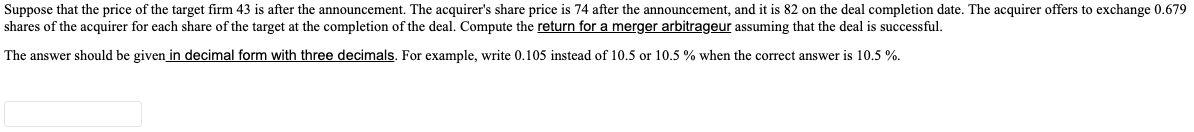 Suppose that the price of the target firm 43 is after the announcement. The acquirer's share price is 74 after the announcement, and it is 82 on the deal completion date. The acquirer offers to exchange 0.679
shares of the acquirer for each share of the target at the completion of the deal. Compute the return for a merger arbitrageur assuming that the deal is successful.
The answer should be given in decimal form with three decimals. For example, write 0.105 instead of 10.5 or 10.5 % when the correct answer is 10.5 %.

