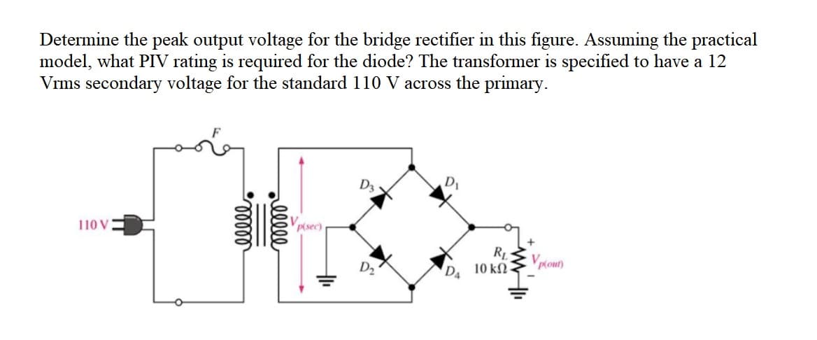 Determine the peak output voltage for the bridge rectifier in this figure. Assuming the practical
model, what PIV rating is required for the diode? The transformer is specified to have a 12
Vrms secondary voltage for the standard 110 V across the primary.
D3
110 V
Vpisec)
RL
10 kN-
Vploun)
alll
loll
