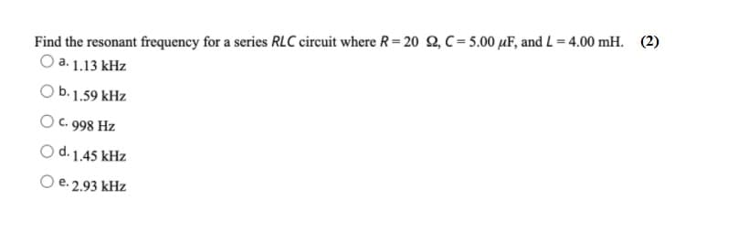 Find the resonant frequency for a series RLC circuit where R= 20 2, C= 5.00 µF, and L = 4.00 mH. (2)
O a. 1.13 kHz
b. 1.59 kHz
O C. 998 Hz
O d. 1.45 kHz
e. 2.93 kHz

