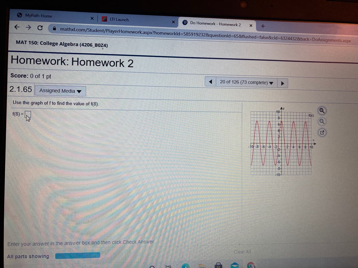 9MyPath Home
LTI Launch
Do Homework - Homework 2
A mathxl.com/Student/PlayerHomework.aspx?homeworkld%=585919232&questionld%365&flushed%3false&cld%3D6324432&back=DoAssignments.aspx
MAT 150: College Algebra (4206_BOZ4)
Homework: Homework 2
Score: 0 of 1 pt
20 of 126 (73 complete)
2.1.65
Assigned Media
Use the graph of f to find the value of f(8).
Ex)
f(8) =
ds-61-4-2
-8-
10
Enter your answer in the answer box and then click Check Answer.
Clear All
All parts showing
