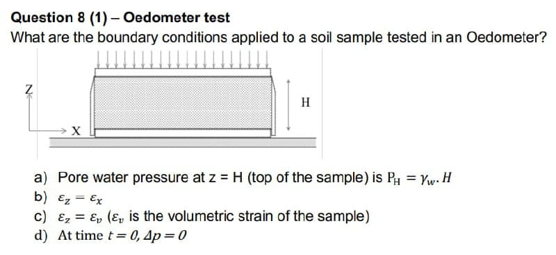 Question 8 (1) - Oedometer test
What are the boundary conditions applied to a soil sample tested in an Oedometer?
Z
H
a) Pore water pressure at z = H (top of the sample) is PH = Yw. H
b) Ez = Ex
c) &z=&v (₂ is the volumetric strain of the sample)
d) At time t=0, 4p = 0