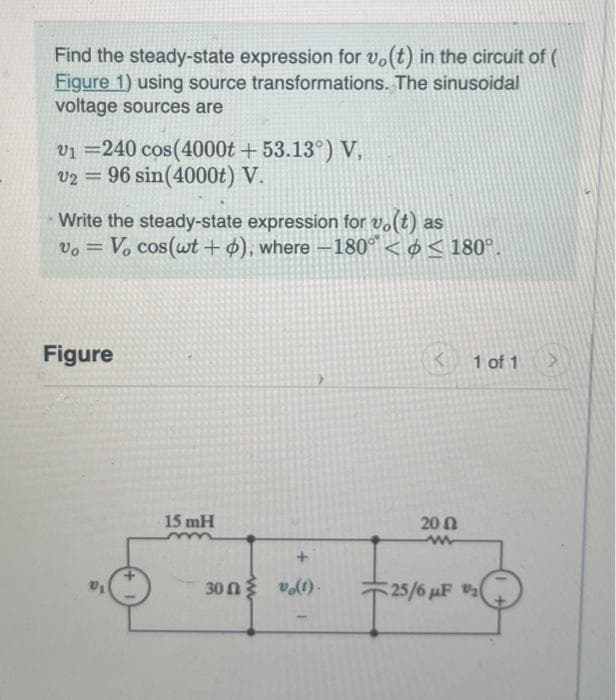 Find the steady-state expression for vo(t) in the circuit of (
Figure 1) using source transformations. The sinusoidal
voltage sources are
V1 =240 cos(4000t + 53.13°) V.
V2 = 96 sin(4000t) V.
Write the steady-state expression for vo(t) as
Vo = Vo cos(wt + o), where -180° < < 180°.
Figure
15 mH
300 (t).
1 of 1
200
ww
25/6 μF ₂