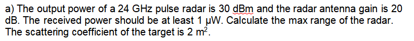 a) The output power of a 24 GHz pulse radar is 30 dBm and the radar antenna gain is 20
dB. The received power should be at least 1 µW. Calculate the max range of the radar.
The scattering coefficient of the target is 2 m².