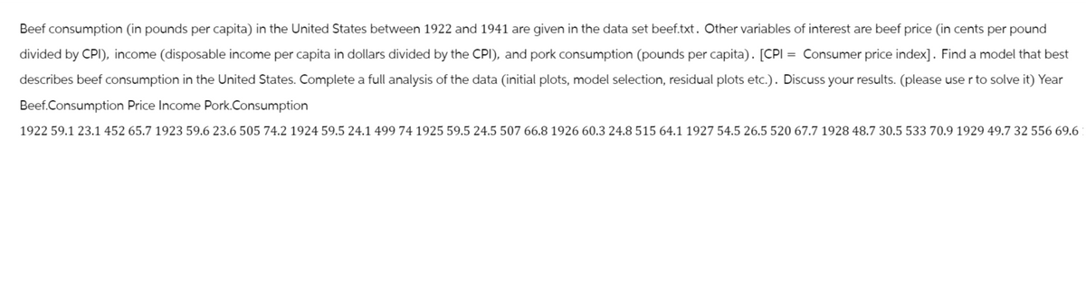 Beef consumption (in pounds per capita) in the United States between 1922 and 1941 are given in the data set beef.txt. Other variables of interest are beef price (in cents per pound
divided by CPI), income (disposable income per capita in dollars divided by the CPI), and pork consumption (pounds per capita). [CPI Consumer price index]. Find a model that best
describes beef consumption in the United States. Complete a full analysis of the data (initial plots, model selection, residual plots etc.). Discuss your results. (please use r to solve it) Year
Beef.Consumption Price Income Pork.Consumption
1922 59.1 23.1 452 65.7 1923 59.6 23.6 505 74.2 1924 59.5 24.1 499 74 1925 59.5 24.5 507 66.8 1926 60.3 24.8 515 64.1 1927 54.5 26.5 520 67.7 1928 48.7 30.5 533 70.9 1929 49.7 32 556 69.6