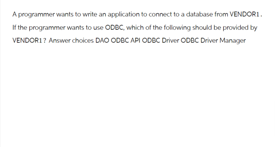 A programmer wants to write an application to connect to a database from VENDOR1.
If the programmer wants to use ODBC, which of the following should be provided by
VENDOR1? Answer choices DAO ODBC API ODBC Driver ODBC Driver Manager