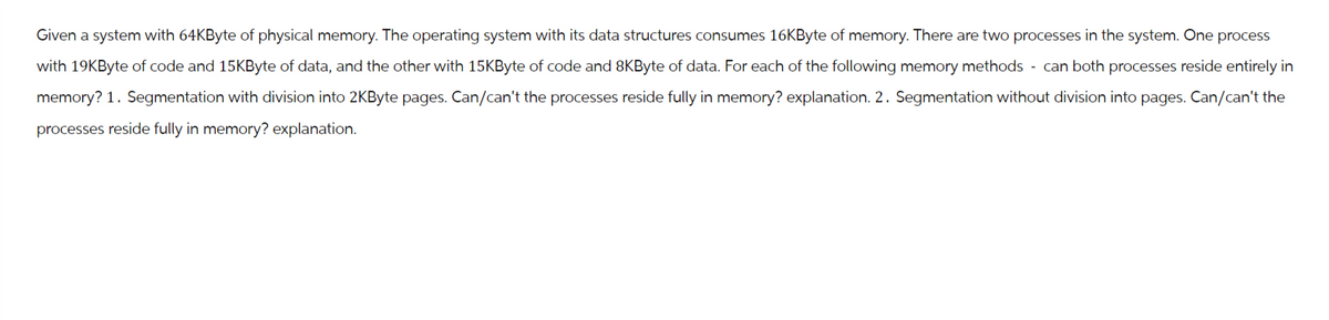 Given a system with 64KByte of physical memory. The operating system with its data structures consumes 16KByte of memory. There are two processes in the system. One process
with 19KByte of code and 15KByte of data, and the other with 15KByte of code and 8KByte of data. For each of the following memory methods can both processes reside entirely in
memory? 1. Segmentation with division into 2KByte pages. Can/can't the processes reside fully in memory? explanation. 2. Segmentation without division into pages. Can/can't the
processes reside fully in memory? explanation.