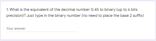 1. What is the equivalent of the decimal number 0.45 to binary (up to 6 bits
precision)? Just type in the binary number (no need to place the base 2 suffix)
Your answer
