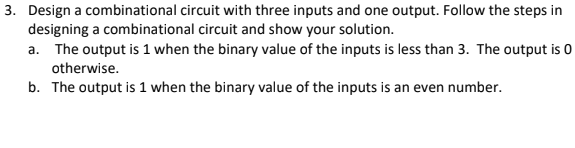 3. Design a combinational circuit with three inputs and one output. Follow the steps in
designing a combinational circuit and show your solution.
a. The output is 1 when the binary value of the inputs is less than 3. The output is 0
otherwise.
b. The output is 1 when the binary value of the inputs is an even number.
