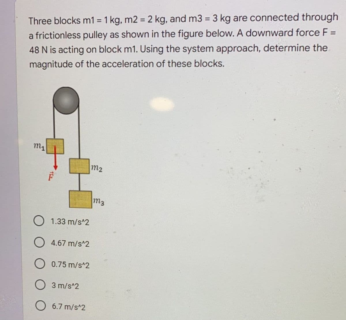 %3D
Three blocks m1 = 1 kg, m2 = 2 kg, and m3 = 3 kg are connected through
%3D
%3D
a frictionless pulley as shown in the figure below. A downward force F =
48 N is acting on block m1. Using the system approach, determine the.
magnitude of the acceleration of these blocks.
m2
m2
m3
O 1.33 m/s^2
O 4.67 m/s^2
O 0.75 m/s^2
O 3 m/s^2
6.7 m/s^2
