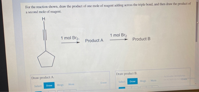 For the reaction shown, draw the product of one mole of reagent adding across the triple bond, and then draw the product of
a second mole of reagent.
H
1 mol Br₂
1 mol Br₂,
Product A
Product B
Draw product A.
Draw product B.
Select Draw Rings
More
Erase
Select Draw Rings
More
Activate Windows
Erase
