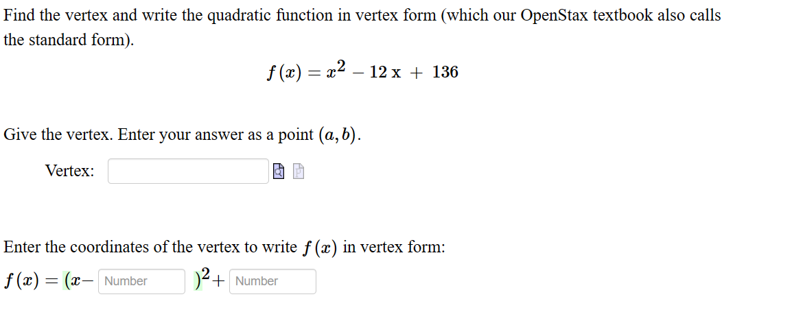Find the vertex and write the quadratic function in vertex form (which our OpenStax textbook also calls
the standard form).
f(x) = x² − 12 x + 136
Give the vertex. Enter your answer as a point (a, b).
Vertex:
Enter the coordinates of the vertex to write f (x) in vertex form:
ƒ(x) = (x— Number
)² + Number