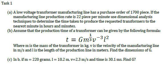 Task 1
(a) A low voltage transformer manufacturing line has a purchase order of 1700 piece. If the
manufacturing line production rate is 22 piece per minute use dimensional analysis
techniques to determine the time taken to produce the requested transformers to the
nearest minute in hours and minutes.
(b) Assume that the production time of a transformer can be given by the following formula:
t = Gm3v-31²
Where m is the mass of the transformer in kg. v is the velocity of the manufacturing line
in m/s and lis the length of the production line in meters. Find the dimensions of G.
(c) In b, if m = 220 grams, 1= 10.2 m, v=2.3 m/s and time is 30.1 ms. Find G?
