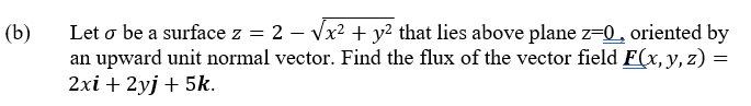 Let o be a surface z = 2 – Vx? + y? that lies above plane z-0, oriented by
an upward unit normal vector. Find the flux of the vector field F(x, y, z) :
2xi + 2yj + 5k.
(b)
